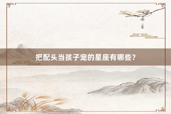 把配头当孩子宠的星座有哪些？